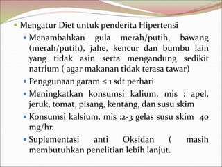  Mengatur Diet untuk penderita Hipertensi
 Menambahkan gula merah/putih, bawang
(merah/putih), jahe, kencur dan bumbu lain
yang tidak asin serta mengandung sedikit
natrium ( agar makanan tidak terasa tawar)
 Penggunaan garam ≤ 1 sdt perhari
 Meningkatkan konsumsi kalium, mis : apel,
jeruk, tomat, pisang, kentang, dan susu skim
 Konsumsi kalsium, mis :2-3 gelas susu skim 40
mg/hr.
 Suplementasi anti Oksidan ( masih
membutuhkan penelitian lebih lanjut.
 