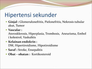 Hipertensi sekunder
 Ginjal : Glomerulonefritis, Pielonefritis, Nekrosis tubular
akut, Tumor
 Vascular :
Aterosklerosis, Hiperplasia, Trombosis, Aneurisma, Embol
i kolestrol, Vaskulitis
 Kelainan endokrin :
DM, Hipertiroidisme, Hipotiroidisme
 Saraf : Stroke, Ensepalitis
 Obat – obatan : Kortikosteroid
 