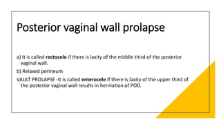 Posterior vaginal wall prolapse
a) It is called rectocele if there is laxity of the middle third of the posterior
vaginal wall.
b) Relaxed perineum
VAULT PROLAPSE -It is called enterocele if there is laxity of the upper third of
the posterior vaginal wall results in herniation of POD.
 