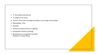  ↑ intra abdominal pressure
 ↑ weight of the uterus
 Traction of the uterus by vaginal prolapse or by a large cervical polyp
 Obesity(40%--75%)
 Smoking
 Pulmonary disease (chronic coughing)
 Constipation (chronic straining)
 Recreational or occupational activities
(frequent or heavy lifting)
 