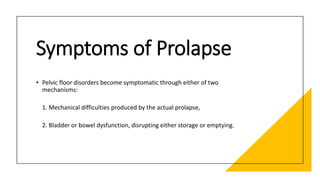 Symptoms of Prolapse
• Pelvic floor disorders become symptomatic through either of two
mechanisms:
1. Mechanical difficulties produced by the actual prolapse,
2. Bladder or bowel dysfunction, disrupting either storage or emptying.
 