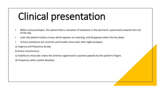 Clinical presentation
• Before actual prolapse. the patient feels a sensation of weakness in the perineum. particularly towards the end
of the day
• Later the patient notices a mass which appears on straining. and disappears when she lies down
• Urinary symptoms are common and trouble some even with slight prolapse:
a) Urgency and frequency by day
b) Stress incontinence
c) Inability to micturate unless the anterior vaginal wall is pushed upwards by the patient's fingers
d) Frequency when cystitis develops
 