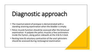 Diagnostic approach
• The maximal extent of prolapse is demonstrated with a
standing straining examination when the bladder is empty
• Pelvic muscle function should be assessed after the bimanual
examination → palpate the pelvic muscles a few centimeters
inside the hymen, along pelvic sidewalls at the 4 & 8 o’clock
• Resting tone & voluntary contraction of the anal sphincters
should be assessed during rectovaginal examination
 