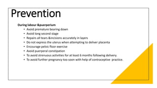 Prevention
During labour &puerperium
• Avoid premature bearing down
• Avoid long second stage
• Repairs all tears &incisions accurately in layers
• Do not express the uterus when attempting to deliver placenta
• Encourage pelvic floor exercise
• Avoid puerperal constipation
• To avoid strenuous activities for at least 6 months following delivery.
• To avoid further pregnancy too soon with help of contraceptive practice.
 