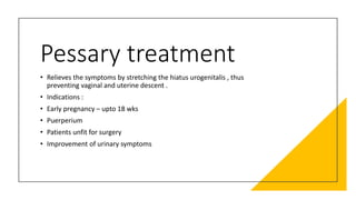 Pessary treatment
• Relieves the symptoms by stretching the hiatus urogenitalis , thus
preventing vaginal and uterine descent .
• Indications :
• Early pregnancy – upto 18 wks
• Puerperium
• Patients unfit for surgery
• Improvement of urinary symptoms
 