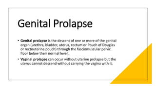 Genital Prolapse
• Genital prolapse is the descent of one or more of the genital
organ (urethra, bladder, uterus, rectum or Pouch of Douglas
or rectouterine pouch) through the fasciomuscular pelvic
floor below their normal level.
• Vaginal prolapse can occur without uterine prolapse but the
uterus cannot descend without carrying the vagina with it.
 