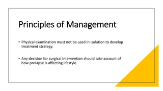 Principles of Management
• Physical examination must not be used in isolation to develop
treatment strategy.
• Any decision for surgical intervention should take account of
how prolapse is affecting lifestyle.
 