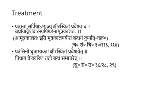 Treatment
• प्रत्रस्ां िसििषाऽभ्यज्य क्षीरस्वित्रां प्रवेश्य च ॥
बध्नीयाद्वेशवारस्यसिण्डेनामूत्रकाितुः ।।
(आमूत्रकाितुः इसत मूत्रकािियिन्तं बन्धनं क
ु याित्-चक्र०)
(च० िं० सच० ३०/११३, ११४)
• प्रत्रंसिनीं घृताभ्यक्ां क्षीरस्विन्ां प्रवेशयेत् ॥
सिधाय वेशवारेण ततो बन्धं िमाचरेत् ।।
(िु० िं० उ० ३८/२८, २९)
 