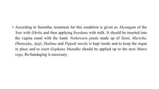 • According to Susrutha, treatment for this condition is given as Abyangam of the
Yoni with Ghrita and then applying Swedana with milk. It should be inserted into
the vagina canal with the hand. Veshawara pinda made up of Sunti, Maricha,
Dhanyaka, Ajaji, Dadima and Pippali moola is kept inside and to keep the organ
in place and to exert Gophana bhandha should be applied up to the next Mutra
vega. Re-bandaging is necessary.
 
