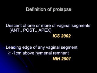 Definition of prolapse
Descent of one or more of vaginal segments
(ANT., POST., APEX)
ICS 2002
Leading edge of any vaginal segment
≥ -1cm above hymenal remnant
NIH 2001
 