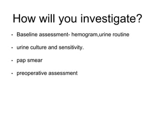 How will you investigate?
• Baseline assessment- hemogram,urine routine
• urine culture and sensitivity.
• pap smear
• preoperative assessment
 