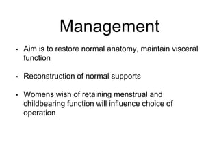 Management
• Aim is to restore normal anatomy, maintain visceral
function
• Reconstruction of normal supports
• Womens wish of retaining menstrual and
childbearing function will influence choice of
operation
 