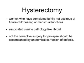 Hysterectomy
• women who have completed family not desirous of
future childbearing or menstrual functions
• associated uterine pathology like fibroid.
• not the corrective surgery for prolapse should be
accompanied by anatomical correction of defects.
 