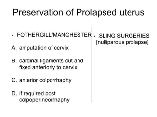 Preservation of Prolapsed uterus
• FOTHERGILL/MANCHESTER
A. amputation of cervix
B. cardinal ligaments cut and
fixed anteriorly to cervix
C. anterior colporrhaphy
D. if required post
colpoperineorrhaphy
• SLING SURGERIES
[nulliparous prolapse]
 