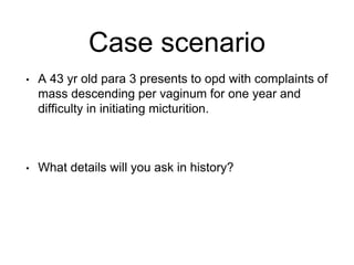 Case scenario
• A 43 yr old para 3 presents to opd with complaints of
mass descending per vaginum for one year and
difficulty in initiating micturition.
• What details will you ask in history?
 