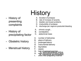 History
• History of
presenting
complaints
• History of
precipitating factor
• Obstetric history
• Menstrual history
A. chronic cough ,
B. constipation,
C. abdominal mass
A. number of deliveries
B. place of delivery
C. prolonged labour
D. instrumental delivery
E. big babies
F. sepsis
G. lack of perineal exercise
H. early resumption of heavy work
I. short inter pregnancy interval
A. postmenopausal status
B. menstrual abnormalities
A. Duration of prolapse
B. rate of increase of severity
C. bladder and bowel problems
D. irreducibility of prolapse
E. discharge per vaginum,postcoital bleeding
 