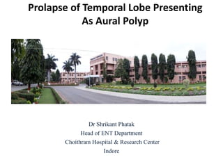 Prolapse of Temporal Lobe Presenting
As Aural Polyp
Dr Shrikant Phatak
Head of ENT Department
Choithram Hospital & Research Center
Indore
 