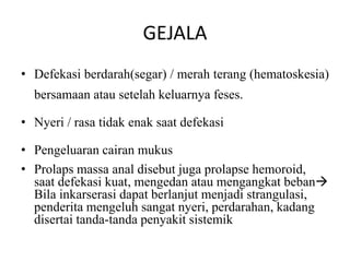 GEJALA
• Defekasi berdarah(segar) / merah terang (hematoskesia)
bersamaan atau setelah keluarnya feses.
• Nyeri / rasa tidak enak saat defekasi
• Pengeluaran cairan mukus
• Prolaps massa anal disebut juga prolapse hemoroid,
saat defekasi kuat, mengedan atau mengangkat beban
Bila inkarserasi dapat berlanjut menjadi strangulasi,
penderita mengeluh sangat nyeri, perdarahan, kadang
disertai tanda-tanda penyakit sistemik
 