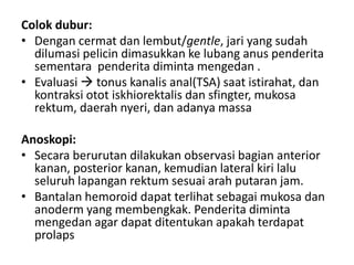 Colok dubur:
• Dengan cermat dan lembut/gentle, jari yang sudah
dilumasi pelicin dimasukkan ke lubang anus penderita
sementara penderita diminta mengedan .
• Evaluasi  tonus kanalis anal(TSA) saat istirahat, dan
kontraksi otot iskhiorektalis dan sfingter, mukosa
rektum, daerah nyeri, dan adanya massa
Anoskopi:
• Secara berurutan dilakukan observasi bagian anterior
kanan, posterior kanan, kemudian lateral kiri lalu
seluruh lapangan rektum sesuai arah putaran jam.
• Bantalan hemoroid dapat terlihat sebagai mukosa dan
anoderm yang membengkak. Penderita diminta
mengedan agar dapat ditentukan apakah terdapat
prolaps
 