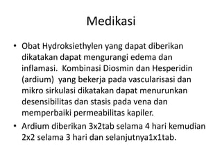 Medikasi
• Obat Hydroksiethylen yang dapat diberikan
dikatakan dapat mengurangi edema dan
inflamasi. Kombinasi Diosmin dan Hesperidin
(ardium) yang bekerja pada vascularisasi dan
mikro sirkulasi dikatakan dapat menurunkan
desensibilitas dan stasis pada vena dan
memperbaiki permeabilitas kapiler.
• Ardium diberikan 3x2tab selama 4 hari kemudian
2x2 selama 3 hari dan selanjutnya1x1tab.
 