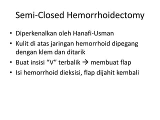 Semi-Closed Hemorrhoidectomy
• Diperkenalkan oleh Hanafi-Usman
• Kulit di atas jaringan hemorrhoid dipegang
dengan klem dan ditarik
• Buat insisi “V” terbalik  membuat flap
• Isi hemorrhoid dieksisi, flap dijahit kembali
 