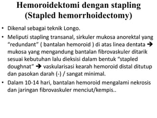 Hemoroidektomi dengan stapling
(Stapled hemorrhoidectomy)
• Dikenal sebagai teknik Longo.
• Meliputi stapling transanal, sirkuler mukosa anorektal yang
“redundant” ( bantalan hemoroid ) di atas linea dentata 
mukosa yang mengandung bantalan fibrovaskuler ditarik
sesuai kebutuhan lalu dieksisi dalam bentuk “stapled
doughnat”  vaskularisasi kearah hemoroid distal ditutup
dan pasokan darah (-) / sangat minimal.
• Dalam 10-14 hari, bantalan hemoroid mengalami nekrosis
dan jaringan fibrovaskuler menciut/kempis..
 