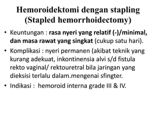 • Keuntungan : rasa nyeri yang relatif (-)/minimal,
dan masa rawat yang singkat (cukup satu hari).
• Komplikasi : nyeri permanen (akibat teknik yang
kurang adekuat, inkontinensia alvi s/d fistula
rekto vaginal/ rektouretral bila jaringan yang
dieksisi terlalu dalam.mengenai sfingter.
• Indikasi : hemoroid interna grade III & IV.
Hemoroidektomi dengan stapling
(Stapled hemorrhoidectomy)
 