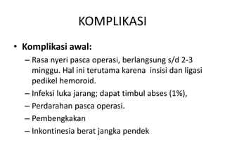 KOMPLIKASI
• Komplikasi awal:
– Rasa nyeri pasca operasi, berlangsung s/d 2-3
minggu. Hal ini terutama karena insisi dan ligasi
pedikel hemoroid.
– Infeksi luka jarang; dapat timbul abses (1%),
– Perdarahan pasca operasi.
– Pembengkakan
– Inkontinesia berat jangka pendek
 