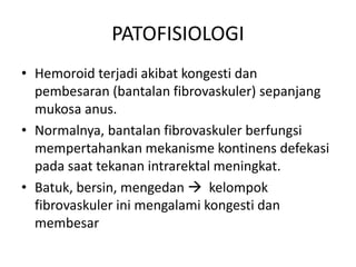 PATOFISIOLOGI
• Hemoroid terjadi akibat kongesti dan
pembesaran (bantalan fibrovaskuler) sepanjang
mukosa anus.
• Normalnya, bantalan fibrovaskuler berfungsi
mempertahankan mekanisme kontinens defekasi
pada saat tekanan intrarektal meningkat.
• Batuk, bersin, mengedan  kelompok
fibrovaskuler ini mengalami kongesti dan
membesar
 