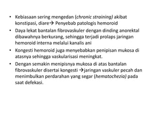 • Kebiasaan sering mengedan (chronic straining) akibat
konstipasi, diare Penyebab patologis hemoroid
• Daya lekat bantalan fibrovaskuler dengan dinding anorektal
dibawahnya berkurang, sehingga terjadi prolaps jaringan
hemoroid interna melalui kanalis ani
• Kongesti hemoroid juga menyebabkan penipisan mukosa di
atasnya sehingga vaskularisasi meningkat.
• Dengan semakin menipisnya mukosa di atas bantalan
fibrovaskuler disertai kongesti jaringan vaskuler pecah dan
menimbulkan perdarahan yang segar (hematochezia) pada
saat defekasi.
 