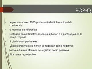 POP-Q
 Implementado en 1995 por la sociedad internacional de
continencia
 9 medidas de referencia
 Distancia en centímetros respecto al himen a 6 puntos fijos en la
pared vaginal
 3 mediciones perineales
 Valores proximales al himen se registran como negativos.
 Valores distales al himen se registran como positivos
 Altamente reproducible
 