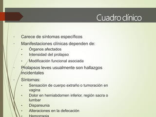 Cuadroclínico
• Carece de síntomas específicos
• Manifestaciones clínicas dependen de:
• Órganos afectados
• Intensidad del prolapso
• Modificación funcional asociada
• Prolapsos leves usualmente son hallazgos
incidentales
• Síntomas:
• Sensación de cuerpo extraño o tumoración en
vagina
• Dolor en hemiabdomen inferior, región sacra o
lumbar
• Dispareunia
• Alteraciones en la defecación
 