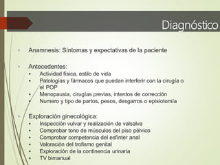Diagnóstico
 Anamnesis: Síntomas y expectativas de la paciente
 Antecedentes:
 Actividad física, estilo de vida
 Patologías y fármacos que puedan interferir con la cirugía o
el POP
 Menopausia, cirugías previas, intentos de corrección
 Numero y tipo de partos, pesos, desgarros o episiotomía
 Exploración ginecológica:
 Inspección vulvar y realización de valsalva
 Comprobar tono de músculos del piso pélvico
 Comprobar competencia del esfínter anal
 Valoración del trofismo genital
 Exploración de la continencia urinaria
 TV bimanual
 