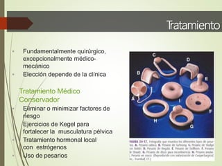 T
ratamiento
 Fundamentalmente quirúrgico,
excepcionalmente médico-
mecánico
 Elección depende de la clínica
Tratamiento Médico
Conservador
 Eliminar o minimizar factores de
riesgo
 Ejercicios de Kegel para
fortalecer la musculatura pélvica
 Tratamiento hormonal local
con estrógenos
 Uso de pesarios
 