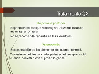 TratamientoQX
Colporrafia posterior
 Reparación del tabique rectovaginal utilizando la fascia
rectovaginal o malla.
 No se recomienda miorrafia de los elevadores.
Perineorrafia
 Reconstrucción de los elementos del cuerpo perineal.
 Tratamiento del descenso del periné y del prolapso rectal
cuando coexisten con el prolapso genital.
 