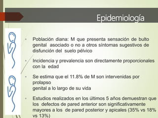 Epidemiología
 Población diana: M que presenta sensación de bulto
genital asociado o no a otros síntomas sugestivos de
disfunción del suelo pélvico
 Incidencia y prevalencia son directamente proporcionales
con la edad
 Se estima que el 11.8% de M son intervenidas por
prolapso
genital a lo largo de su vida
 Estudios realizados en los últimos 5 años demuestran que
los defectos de pared anterior son significativamente
mayores a los de pared posterior y apicales (35% vs 18%
vs 13%)
 