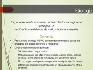 Etiología
Es poco frecuente encontrar un único factor etiológico del
prolapso 
habitual la coexistencia de varios factores causales
Congénita
 Frecuencia es baja PERO se han documentado casos de
prolapso en pctes jóvenes o nulíparas
 Directamente relacionado con
 Sd. de Marfan: mayor laxitud
 Malformaciones del SNC (meningocele, espina bífida, extrofia
vesical): cierto grado de inmadurez del desarrollo sexual
 M con mayor predisposición a padecer cualquier tipo de hernia
 Diferencias raciales: más frecuente en M caucásicas vs. afro o
asiáticas
 
