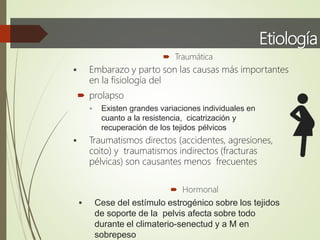 Etiología
 Traumática
 Embarazo y parto son las causas más importantes
en la fisiología del
 prolapso
 Existen grandes variaciones individuales en
cuanto a la resistencia, cicatrización y
recuperación de los tejidos pélvicos
 Traumatismos directos (accidentes, agresiones,
coito) y traumatismos indirectos (fracturas
pélvicas) son causantes menos frecuentes
 Hormonal
 Cese del estímulo estrogénico sobre los tejidos
de soporte de la pelvis afecta sobre todo
durante el climaterio-senectud y a M en
sobrepeso
 
