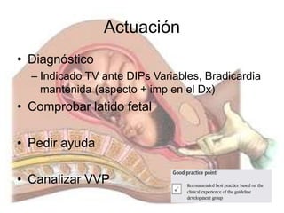 Actuación
• Diagnóstico
– Indicado TV ante DIPs Variables, Bradicardia
mantenida (aspecto + imp en el Dx)
• Comprobar latido fetal
• Pedir ayuda
• Canalizar VVP