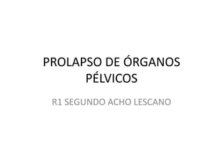 PROLAPSO DE ÓRGANOS
PÉLVICOS
R1 SEGUNDO ACHO LESCANO
 