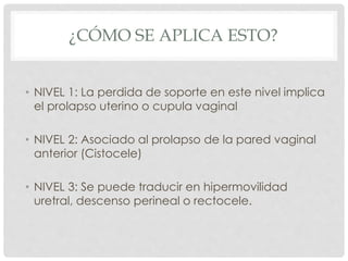 ¿CÓMO SE APLICA ESTO?
• NIVEL 1: La perdida de soporte en este nivel implica
el prolapso uterino o cupula vaginal
• NIVEL 2: Asociado al prolapso de la pared vaginal
anterior (Cistocele)
• NIVEL 3: Se puede traducir en hipermovilidad
uretral, descenso perineal o rectocele.
 