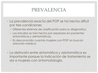 PREVALENCIA
• La prevalencia exacta del POP se ha hecho dificil
por tres condiciones
• Diferentes sistemas de clasificación para su diagnostico
• Los estudios se han hecho por separado en pacientes
sintomáticas y asintomáticas.
• Es desconocido cuantas mujeres con POP no buscan
atención médica.
• La distinción entre sintomática y asintomática es
importante porque la indicación de tratamiento se
da a mujeres con sintomatología.
 