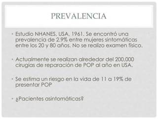 PREVALENCIA
• Estudio NHANES, USA, 1961. Se encontró una
prevalencia de 2.9% entre mujeres sintomáticas
entre los 20 y 80 años. No se realizo examen físico.
• Actualmente se realizan alrededor del 200,000
cirugías de reparación de POP al año en USA.
• Se estima un riesgo en la vida de 11 a 19% de
presentar POP
• ¿Pacientes asintomáticas?
 