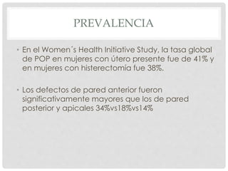 PREVALENCIA
• En el Women´s Health Initiative Study, la tasa global
de POP en mujeres con útero presente fue de 41% y
en mujeres con histerectomía fue 38%.
• Los defectos de pared anterior fueron
significativamente mayores que los de pared
posterior y apicales 34%vs18%vs14%
 