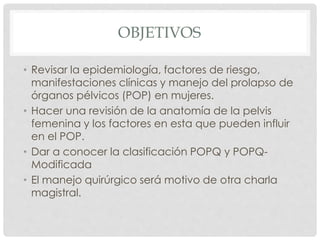 OBJETIVOS
• Revisar la epidemiología, factores de riesgo,
manifestaciones clínicas y manejo del prolapso de
órganos pélvicos (POP) en mujeres.
• Hacer una revisión de la anatomía de la pelvis
femenina y los factores en esta que pueden influir
en el POP.
• Dar a conocer la clasificación POPQ y POPQ-
Modificada
• El manejo quirúrgico será motivo de otra charla
magistral.
 