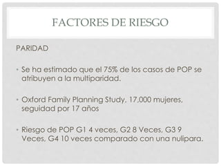 FACTORES DE RIESGO
PARIDAD
• Se ha estimado que el 75% de los casos de POP se
atribuyen a la multiparidad.
• Oxford Family Planning Study, 17,000 mujeres,
seguidad por 17 años
• Riesgo de POP G1 4 veces, G2 8 Veces, G3 9
Veces, G4 10 veces comparado con una nulipara.
 