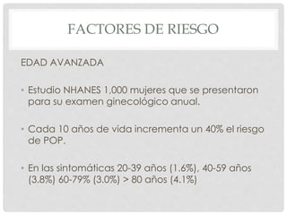 FACTORES DE RIESGO
EDAD AVANZADA
• Estudio NHANES 1,000 mujeres que se presentaron
para su examen ginecológico anual.
• Cada 10 años de vida incrementa un 40% el riesgo
de POP.
• En las sintomáticas 20-39 años (1.6%), 40-59 años
(3.8%) 60-79% (3.0%) > 80 años (4.1%)
 