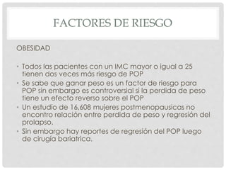 FACTORES DE RIESGO
OBESIDAD
• Todos las pacientes con un IMC mayor o igual a 25
tienen dos veces más riesgo de POP
• Se sabe que ganar peso es un factor de riesgo para
POP sin embargo es controversial si la perdida de peso
tiene un efecto reverso sobre el POP
• Un estudio de 16,608 mujeres postmenopausicas no
encontro relación entre perdida de peso y regresión del
prolapso.
• Sin embargo hay reportes de regresión del POP luego
de cirugía bariatrica.
 