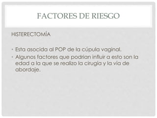 FACTORES DE RIESGO
HISTERECTOMÍA
• Esta asocida al POP de la cúpula vaginal.
• Algunos factores que podrian influir a esto son la
edad a la que se realizo la cirugía y la vía de
abordaje.
 