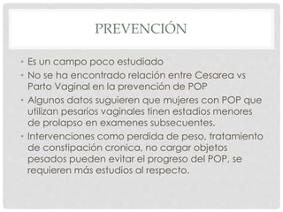 PREVENCIÓN
• Es un campo poco estudiado
• No se ha encontrado relación entre Cesarea vs
Parto Vaginal en la prevención de POP
• Algunos datos suguieren que mujeres con POP que
utilizan pesarios vaginales tinen estadios menores
de prolapso en examenes subsecuentes.
• Intervenciones como perdida de peso, tratamiento
de constipación cronica, no cargar objetos
pesados pueden evitar el progreso del POP, se
requieren más estudios al respecto.
 